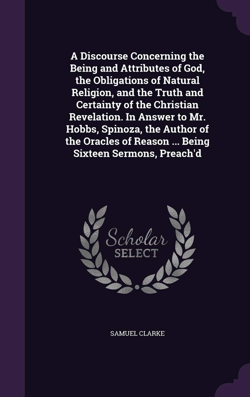 A Discourse Concerning the Being and Attributes of God, the Obligations of Natural Religion, and the Truth and Certainty of the Christian Revelation. ... of Reason ... Being Sixteen Sermons, Preach'd Philosophy