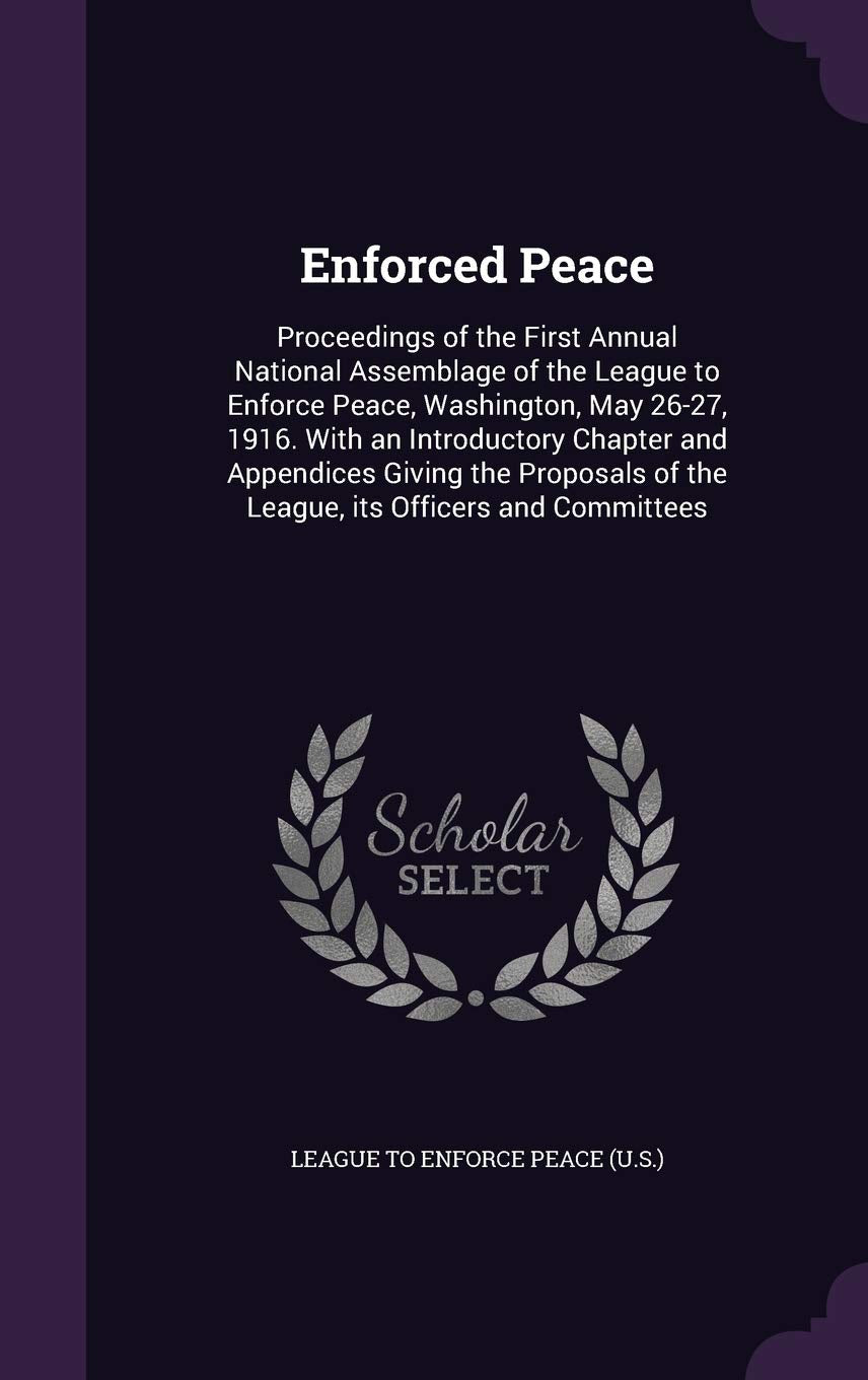 Enforced Peace: Proceedings of the First Annual National Assemblage of the League to Enforce Peace, Washington, May 26-27, 1916. with an Introductory ... of the League, Its Officers and Committees Politics & History