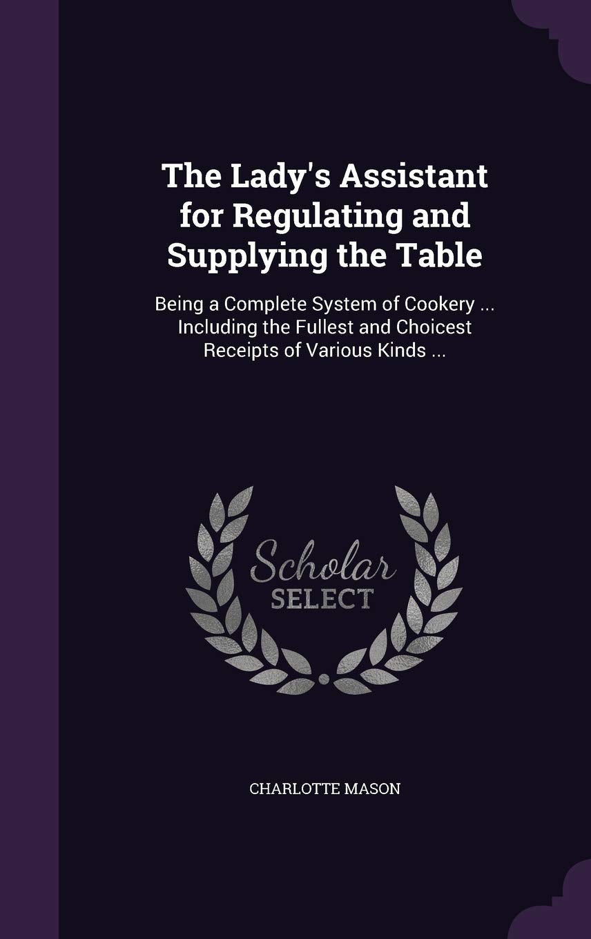 The Lady's Assistant for Regulating and Supplying the Table: Being a Complete System of Cookery ... Including the Fullest and Choicest Receipts of Various Kinds ... Leisure, Home & Garden