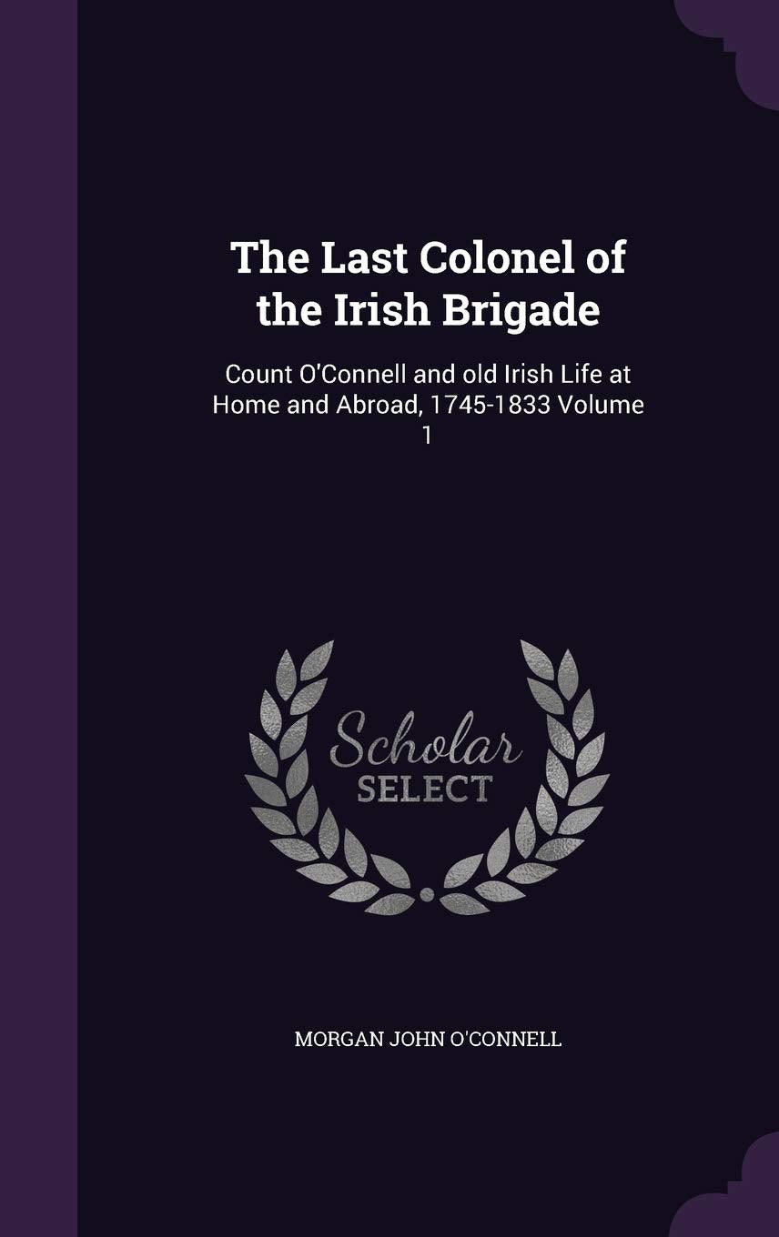 The Last Colonel of the Irish Brigade: Count O'Connell and old Irish Life at Home and Abroad, 1745-1833 Volume 1 Memories