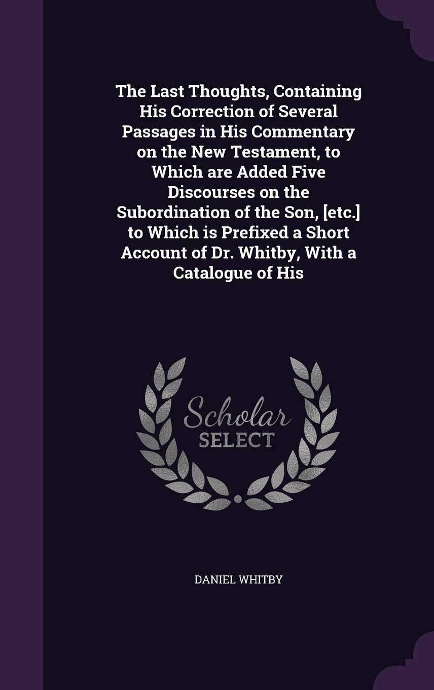 The Last Thoughts, Containing His Correction of Several Passages in His Commentary on the New Testament, to Which are Added Five Discourses on the ... of Dr. Whitby, With a Catalogue of His Politics & History