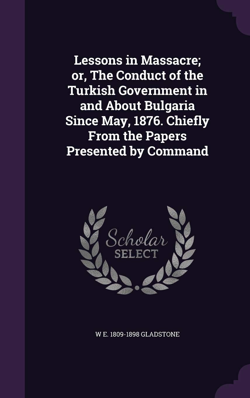 Lessons in Massacre; or, The Conduct of the Turkish Government in and About Bulgaria Since May, 1876. Chiefly From the Papers Presented by Command Politics & History