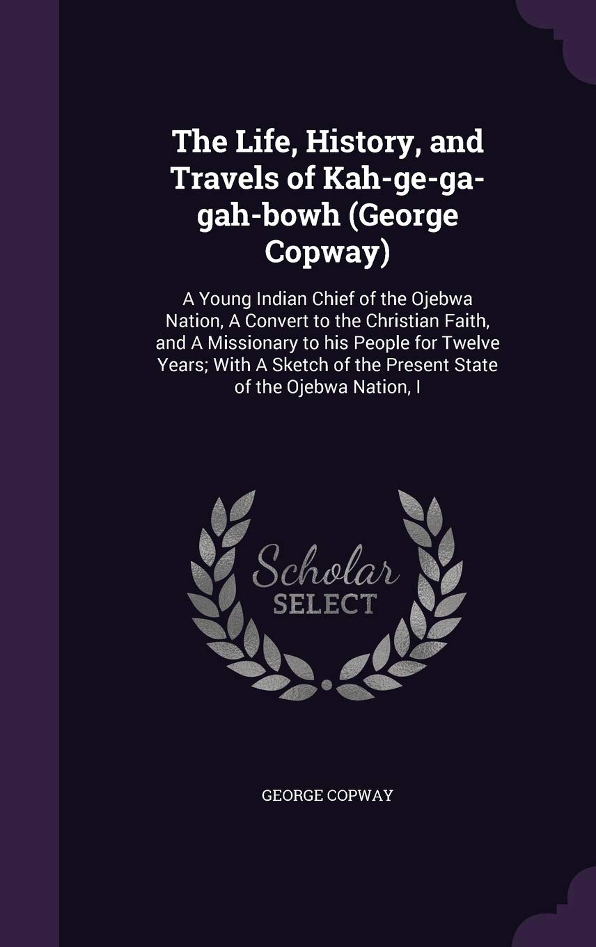 The Life, History, and Travels of Kah-ge-ga-gah-bowh (George Copway): A Young Indian Chief of the Ojebwa Nation, A Convert to the Christian Faith, and ... of the Present State of the Ojebwa Nation, I Contemporary literature Books