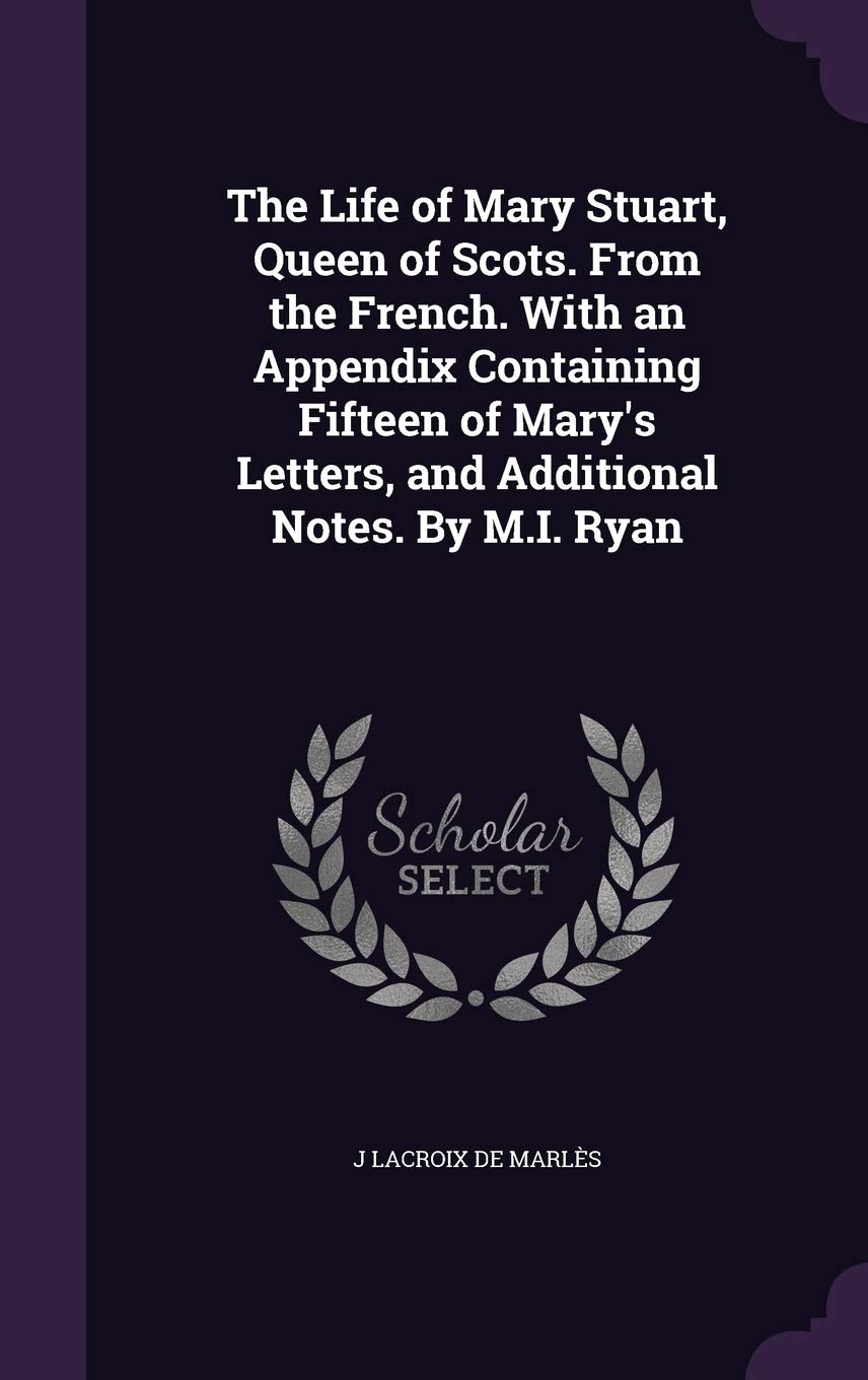 The Life of Mary Stuart, Queen of Scots. From the French. With an Appendix Containing Fifteen of Mary's Letters, and Additional Notes. By M.I. Ryan Politics & History