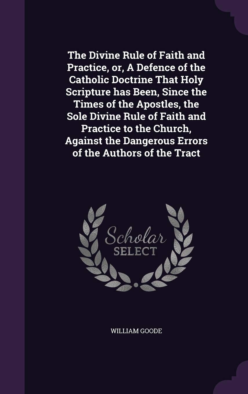 The Divine Rule of Faith and Practice, or, A Defence of the Catholic Doctrine That Holy Scripture has Been, Since the Times of the Apostles, the Sole Politics & History