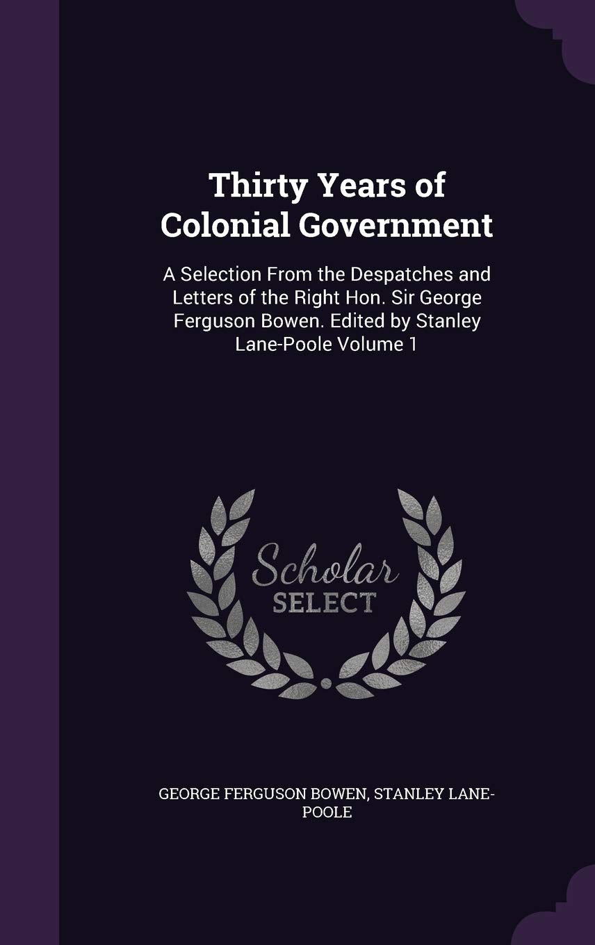 Thirty Years of Colonial Government: A Selection from the Despatches and Letters of the Right Hon. Sir George Ferguson Bowen. Edited by Stanley Lane-Poole Volume 1 Politics & History