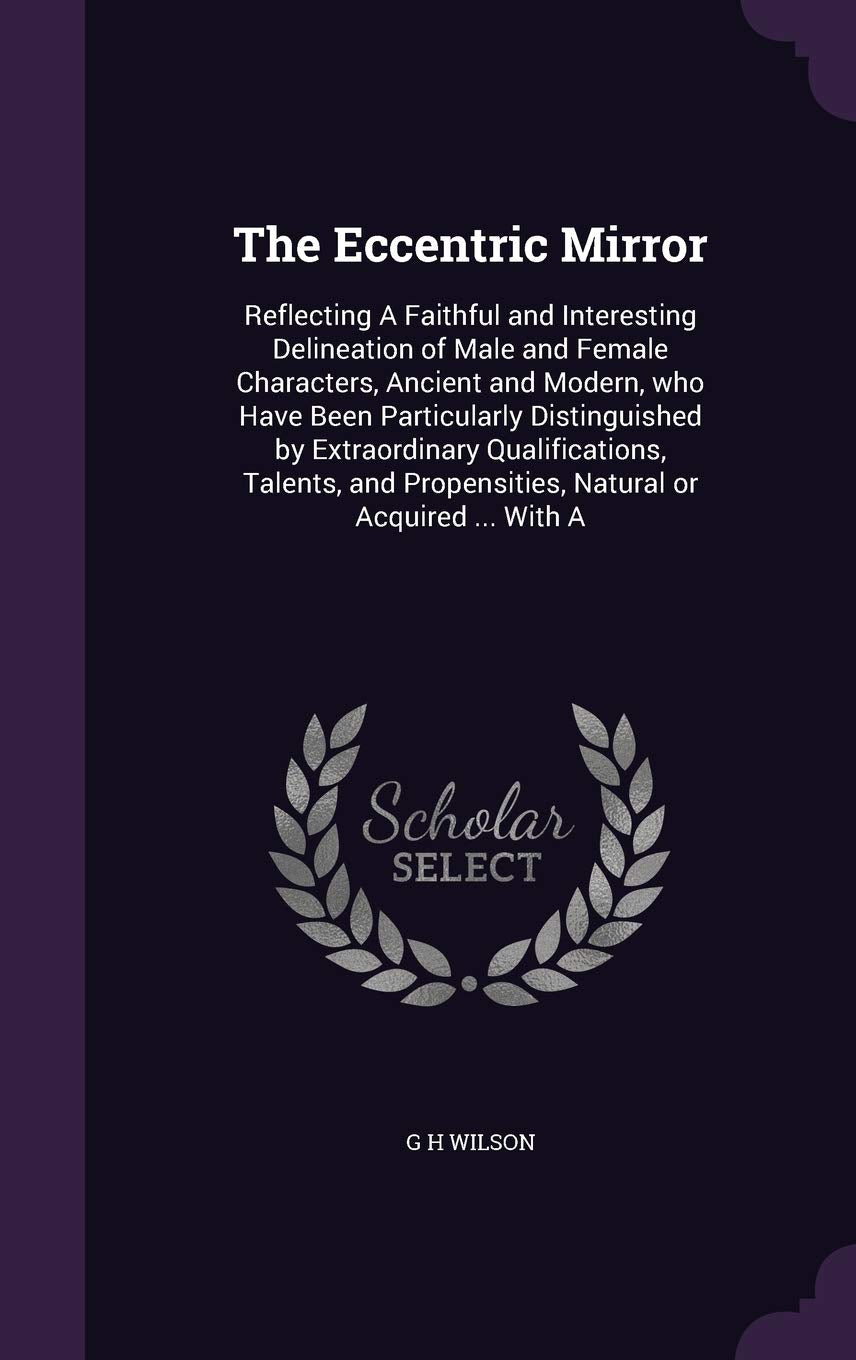 The Eccentric Mirror: Reflecting A Faithful and Interesting Delineation of Male and Female Characters, Ancient and Modern, who Have Been Particularly ... Propensities, Natural or Acquired ... With A Politics & History