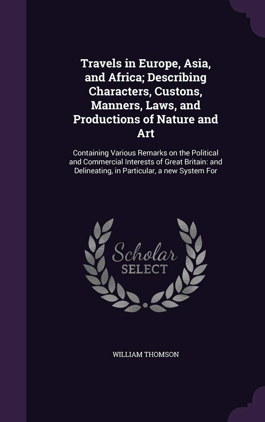 Travels in Europe, Asia, and Africa; Describing Characters, Custons, Manners, Laws, and Productions of Nature and Art: Containing Various Remarks on ... Delineating, in Particular, a new System For Politics & History