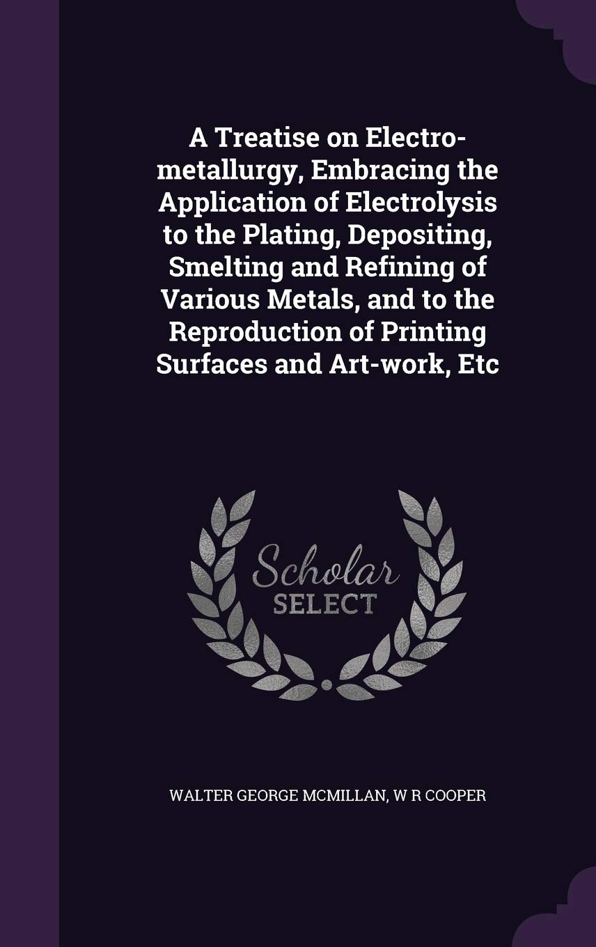 A Treatise on Electro-Metallurgy, Embracing the Application of Electrolysis to the Plating, Depositing, Smelting and Refining of Various Metals, and ... of Printing Surfaces and Art-Work, Etc Politics & History