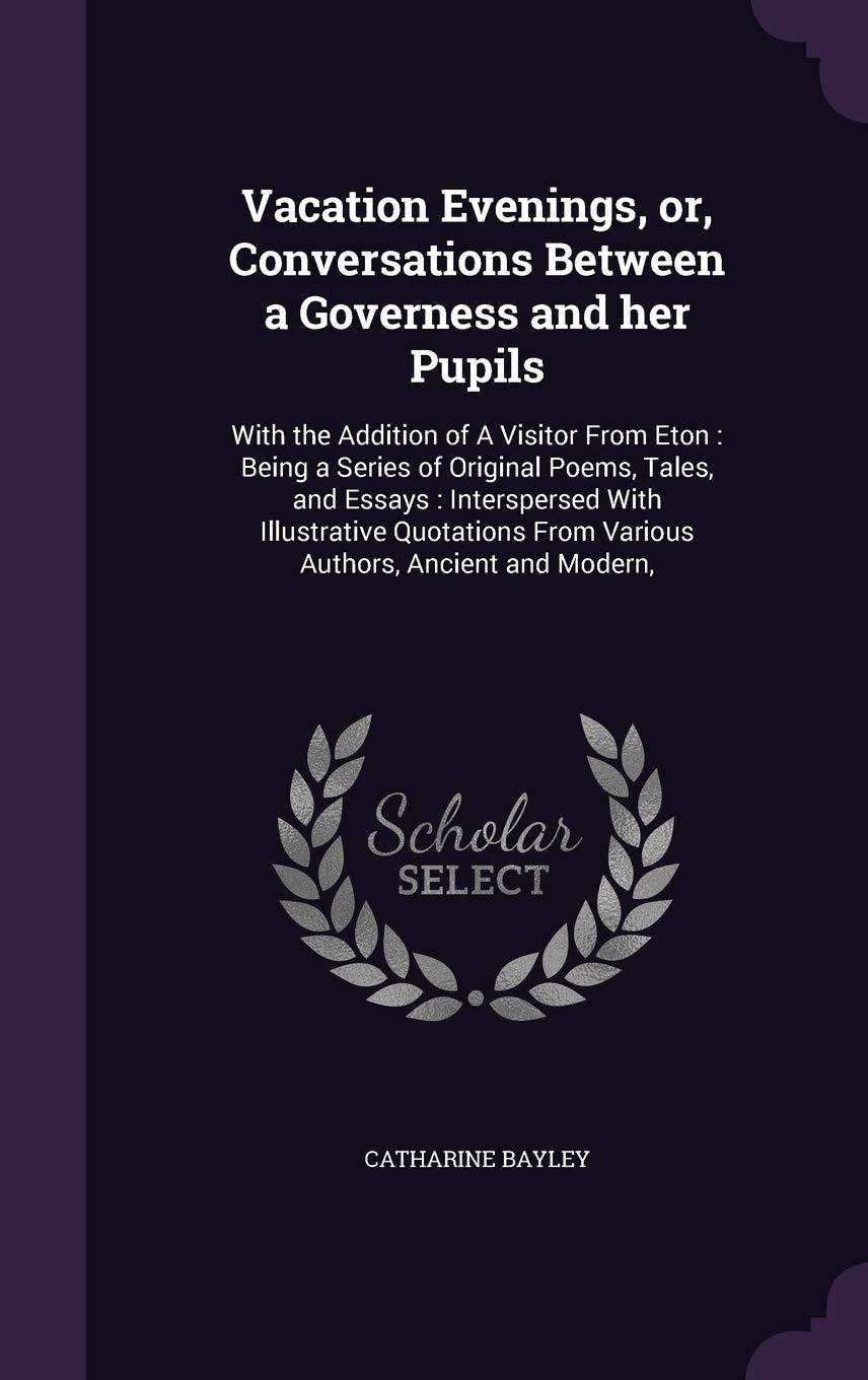 Vacation Evenings, or, Conversations Between a Governess and her Pupils: With the Addition of A Visitor From Eton: Being a Series of Original Poems, ... From Various Authors, Ancient and Modern, Essays & Short Stories