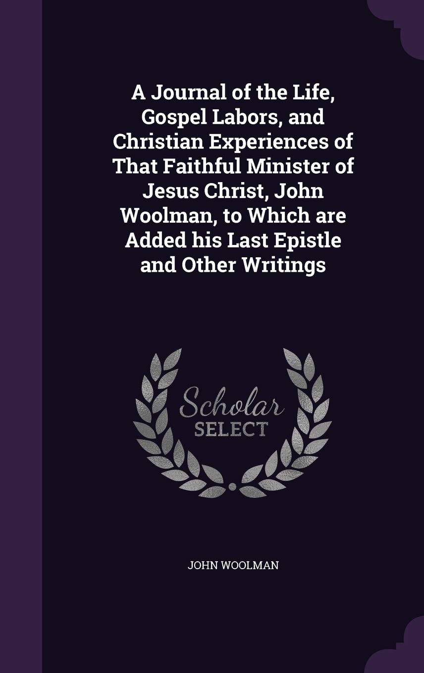 A Journal of the Life, Gospel Labors, and Christian Experiences of That Faithful Minister of Jesus Christ, John Woolman, to Which Are Added His Last Epistle and Other Writings Politics & History