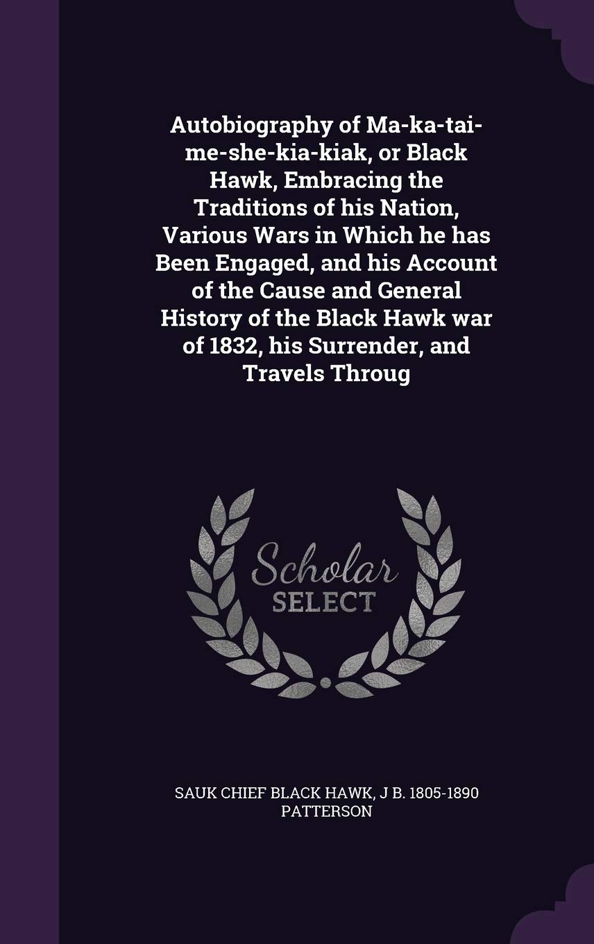 Autobiography of Ma-ka-tai-me-she-kia-kiak, or Black Hawk, Embracing the Traditions of his Nation, Various Wars in Which he has Been Engaged, and his ... of 1832, his Surrender, and Travels Throug Politics & History