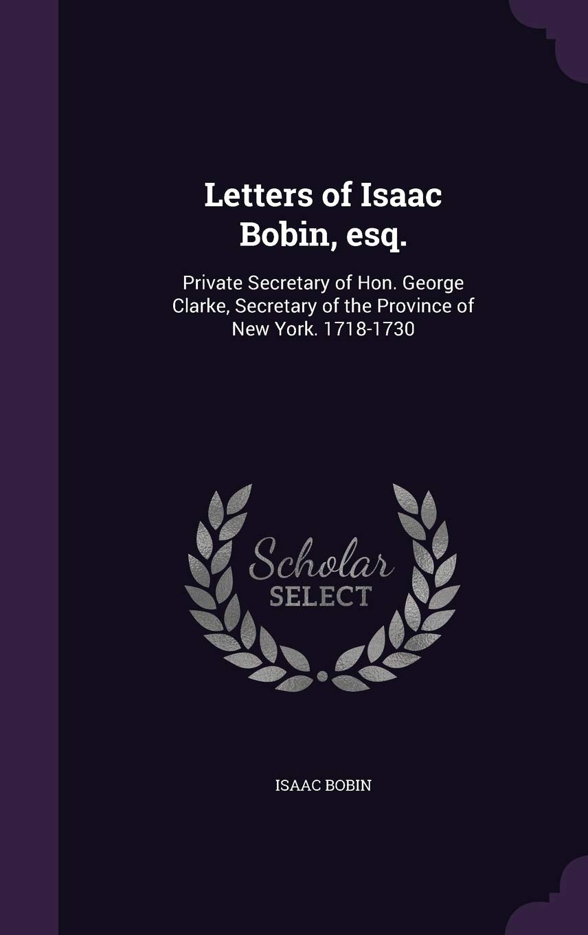Letters of Isaac Bobin, esq.: Private Secretary of Hon. George Clarke, Secretary of the Province of New York. 1718-1730 Reference Books