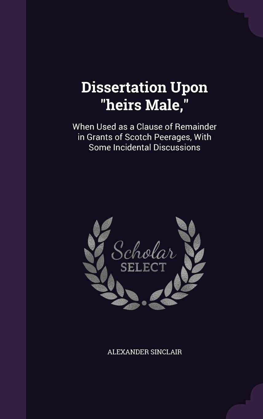 Dissertation Upon "heirs Male,": When Used as a Clause of Remainder in Grants of Scotch Peerages, With Some Incidental Discussions Politics & History