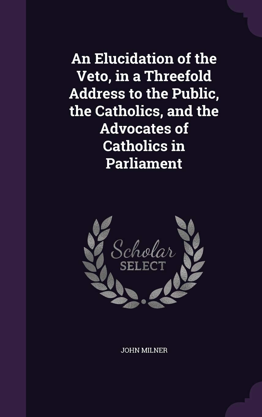 An Elucidation of the Veto, in a Threefold Address to the Public, the Catholics, and the Advocates of Catholics in Parliament Politics & History