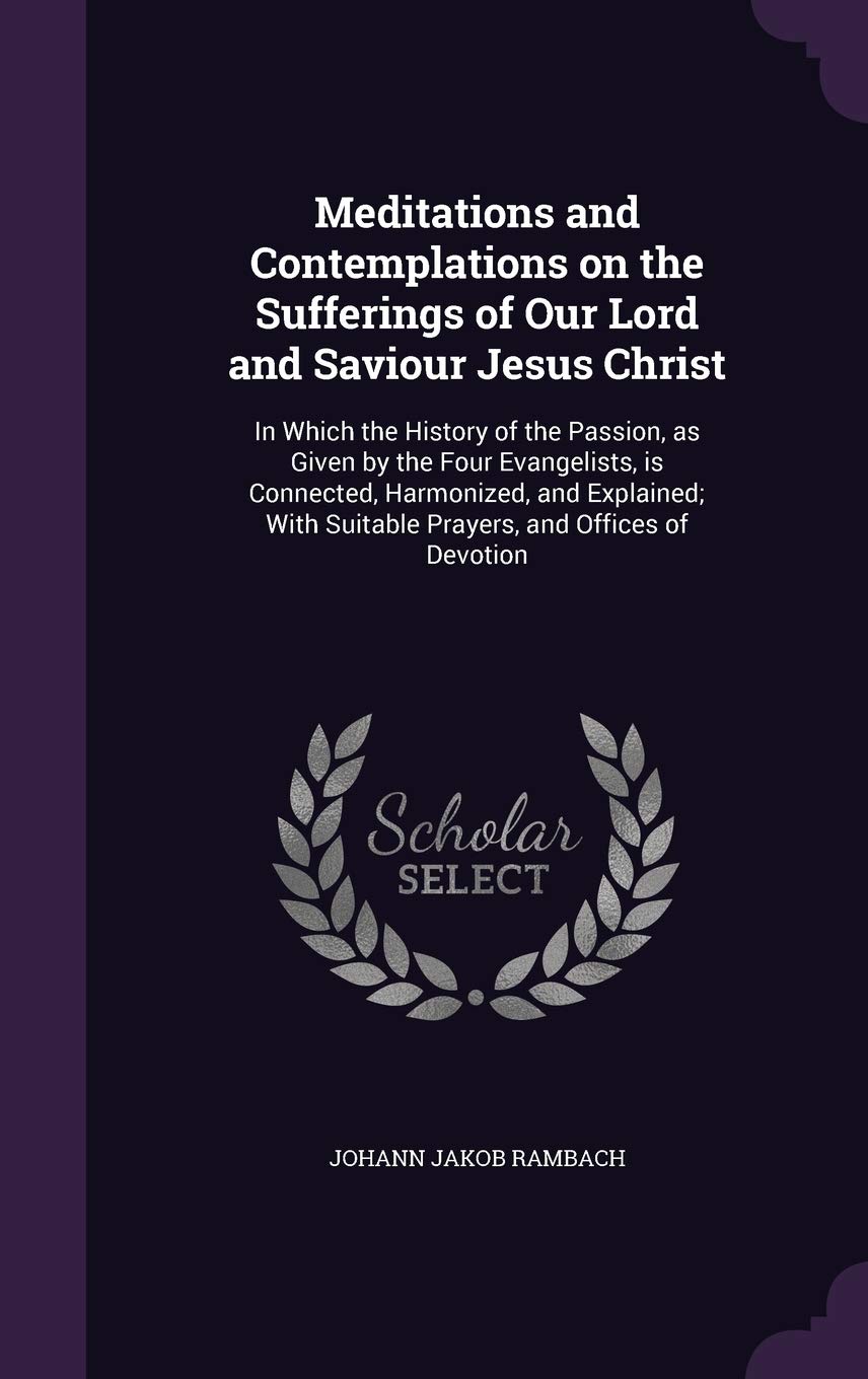 Meditations and Contemplations on the Sufferings of Our Lord and Saviour Jesus Christ: In Which the History of the Passion, as Given by the Four ... Suitable Prayers, and Offices of Devotion Politics & History