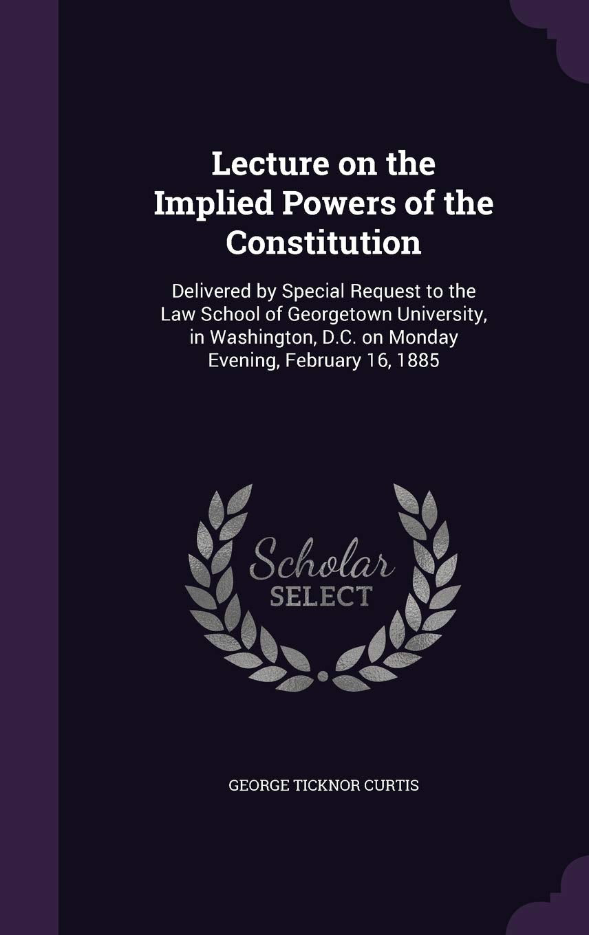 Lecture on the Implied Powers of the Constitution: Delivered by Special Request to the Law School of Georgetown University, in Washington, D.C. on Monday Evening, February 16, 1885 Social Sciences