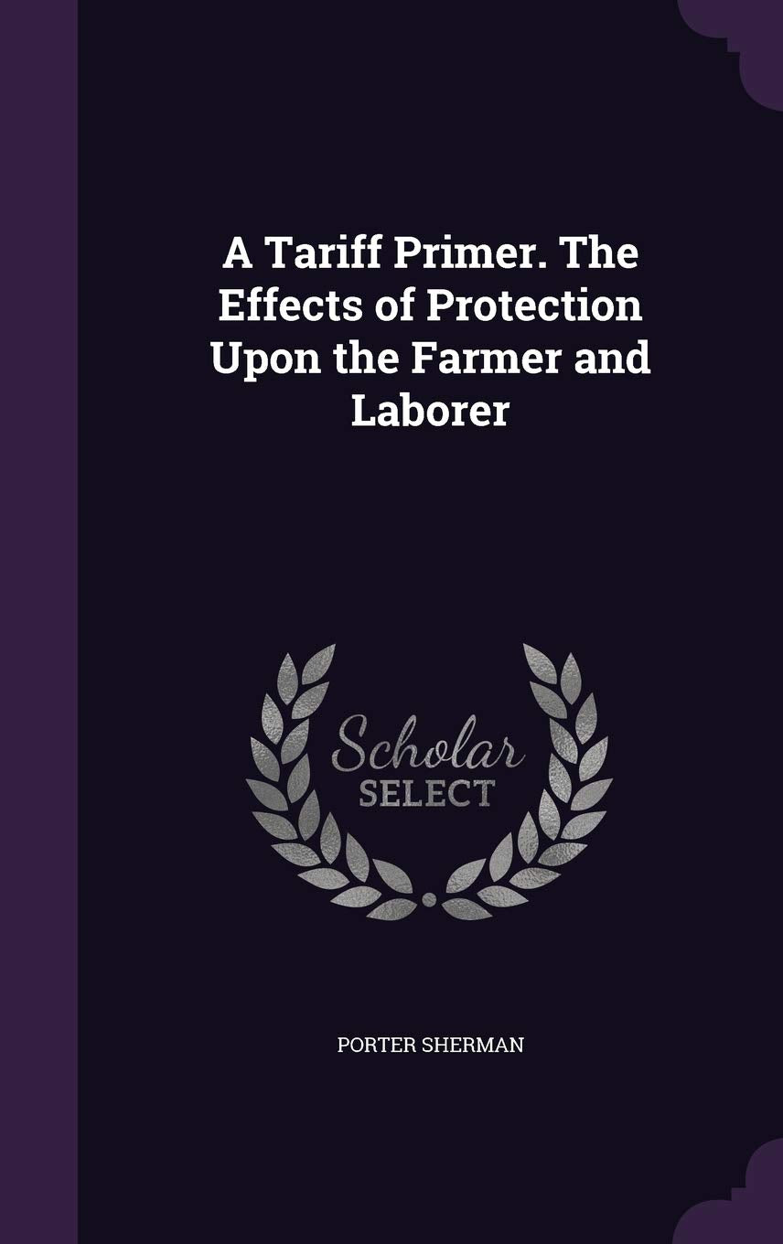 A Tariff Primer. The Effects of Protection Upon the Farmer and Laborer Politics & History