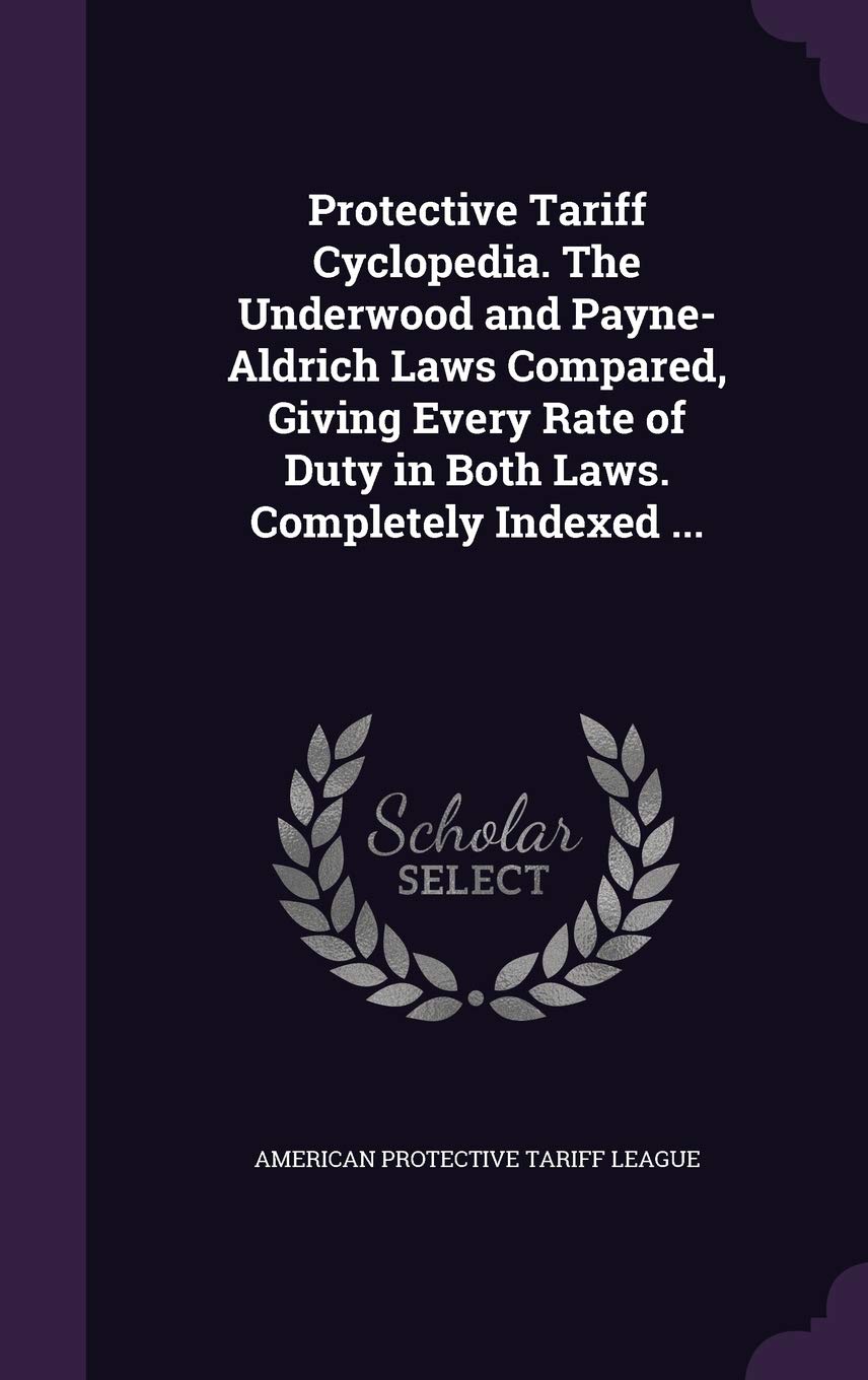 Protective Tariff Cyclopedia. the Underwood and Payne-Aldrich Laws Compared, Giving Every Rate of Duty in Both Laws. Completely Indexed ... Politics & History