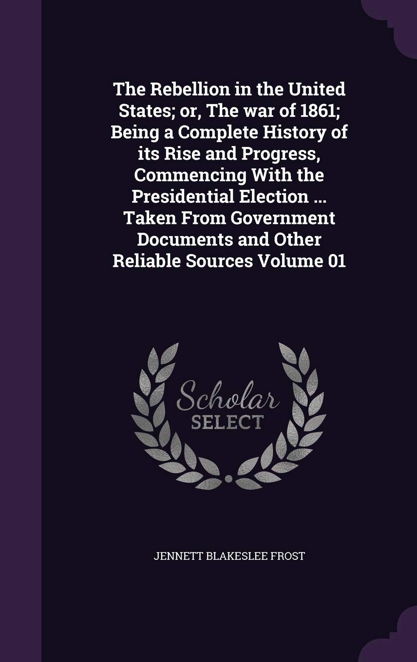 The Rebellion in the United States; Or, the War of 1861; Being a Complete History of Its Rise and Progress, Commencing with the Presidential Election ... and Other Reliable Sources Volume 01 Politics & History