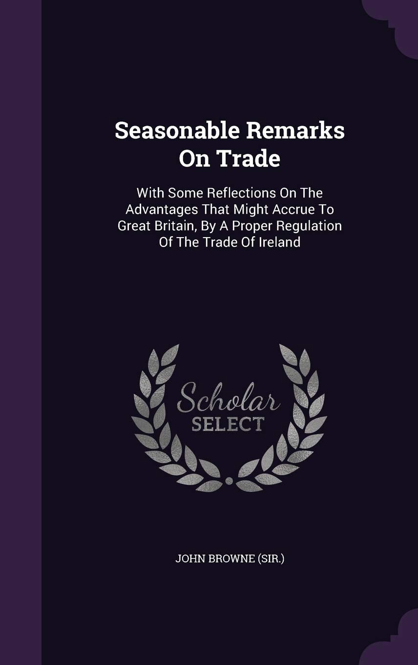 Seasonable Remarks On Trade: With Some Reflections On The Advantages That Might Accrue To Great Britain, By A Proper Regulation Of The Trade Of Ireland Politics & History