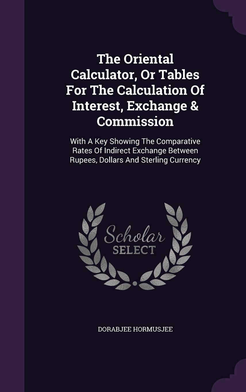 The Oriental Calculator, Or Tables For The Calculation Of Interest, Exchange & Commission: With A Key Showing The Comparative Rates Of Indirect Exchange Between Rupees, Dollars And Sterling Currency Politics & History