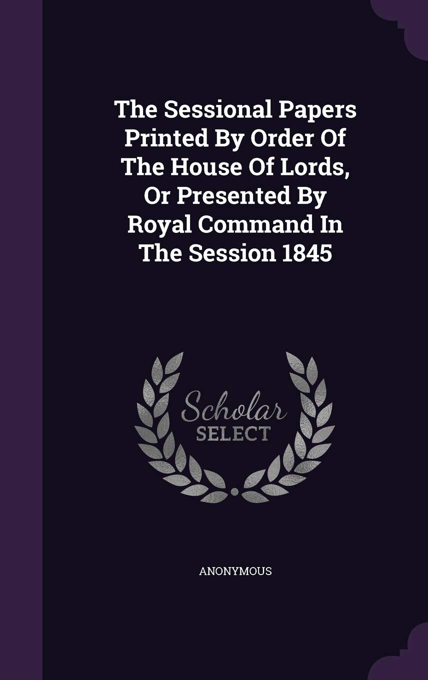 The Sessional Papers Printed by Order of the House of Lords, or Presented by Royal Command in the Session 1845 Politics & History