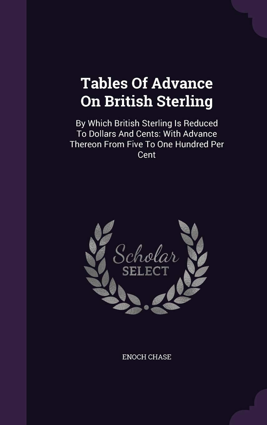 Tables of Advance on British Sterling: By Which British Sterling Is Reduced to Dollars and Cents: With Advance Thereon from Five to One Hundred Per Cent Politics & History