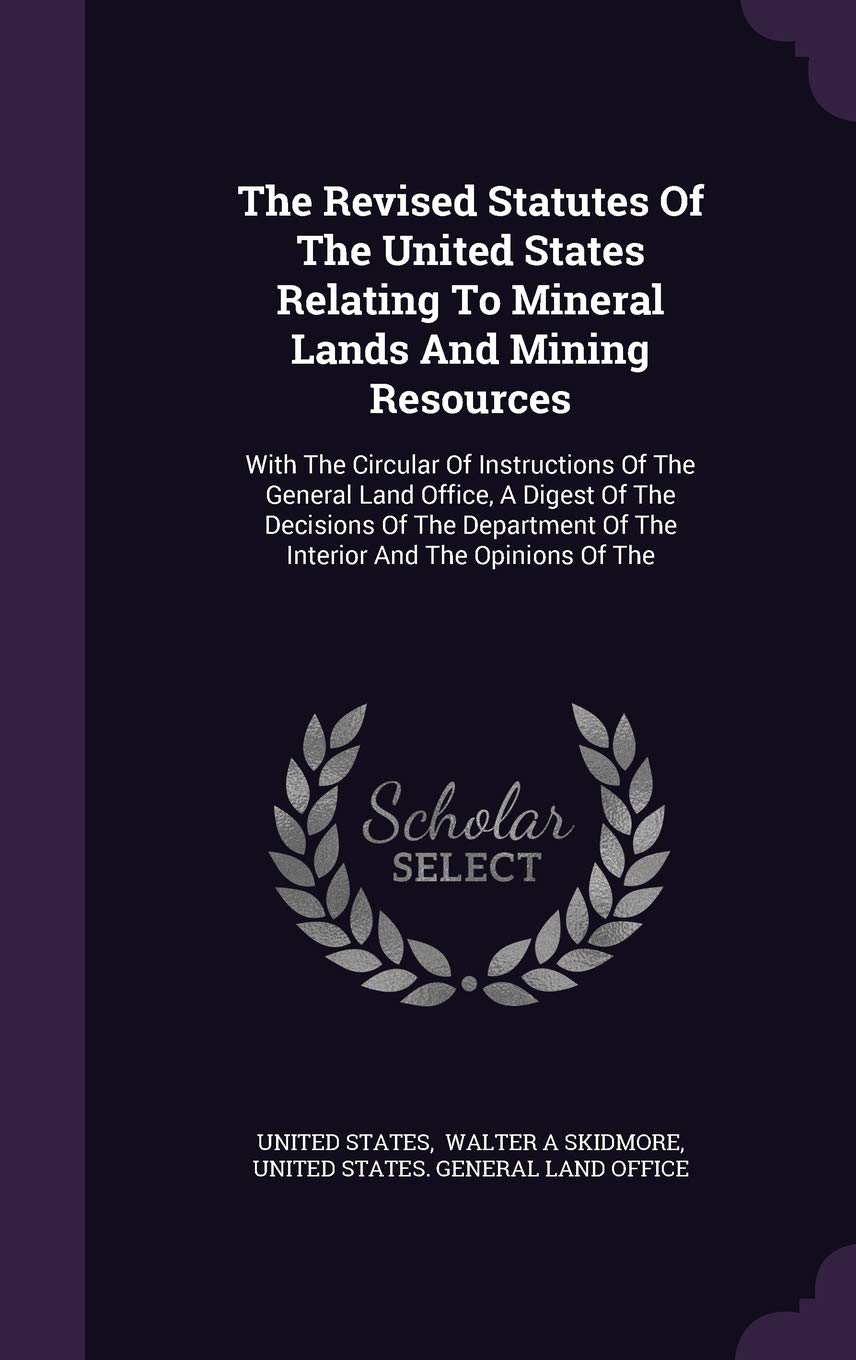 The Revised Statutes of the United States Relating to Mineral Lands and Mining Resources: With the Circular of Instructions of the General Land ... of the Interior and the Opinions of the Politics & History