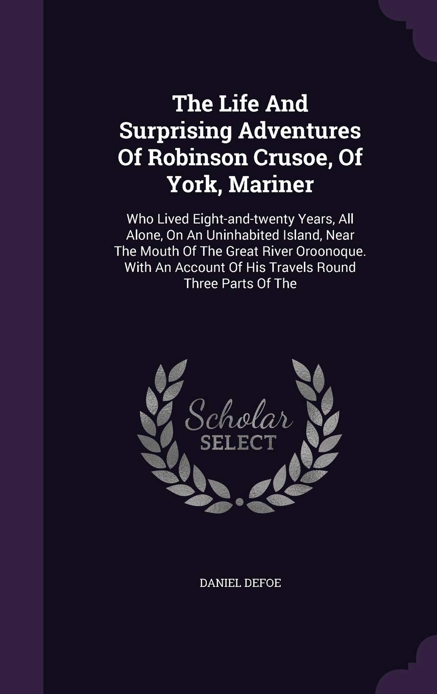 The Life and Surprising Adventures of Robinson Crusoe, of York, Mariner: Who Lived Eight-And-Twenty Years, All Alone, on an Uninhabited Island, Near ... of His Travels Round Three Parts of the Politics & History