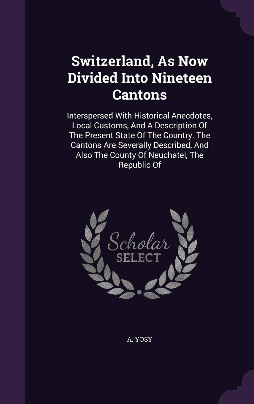 Switzerland, as Now Divided Into Nineteen Cantons: Interspersed with Historical Anecdotes, Local Customs, and a Description of the Present State of ... Also the County of Neuchatel, the Republic of Politics & History