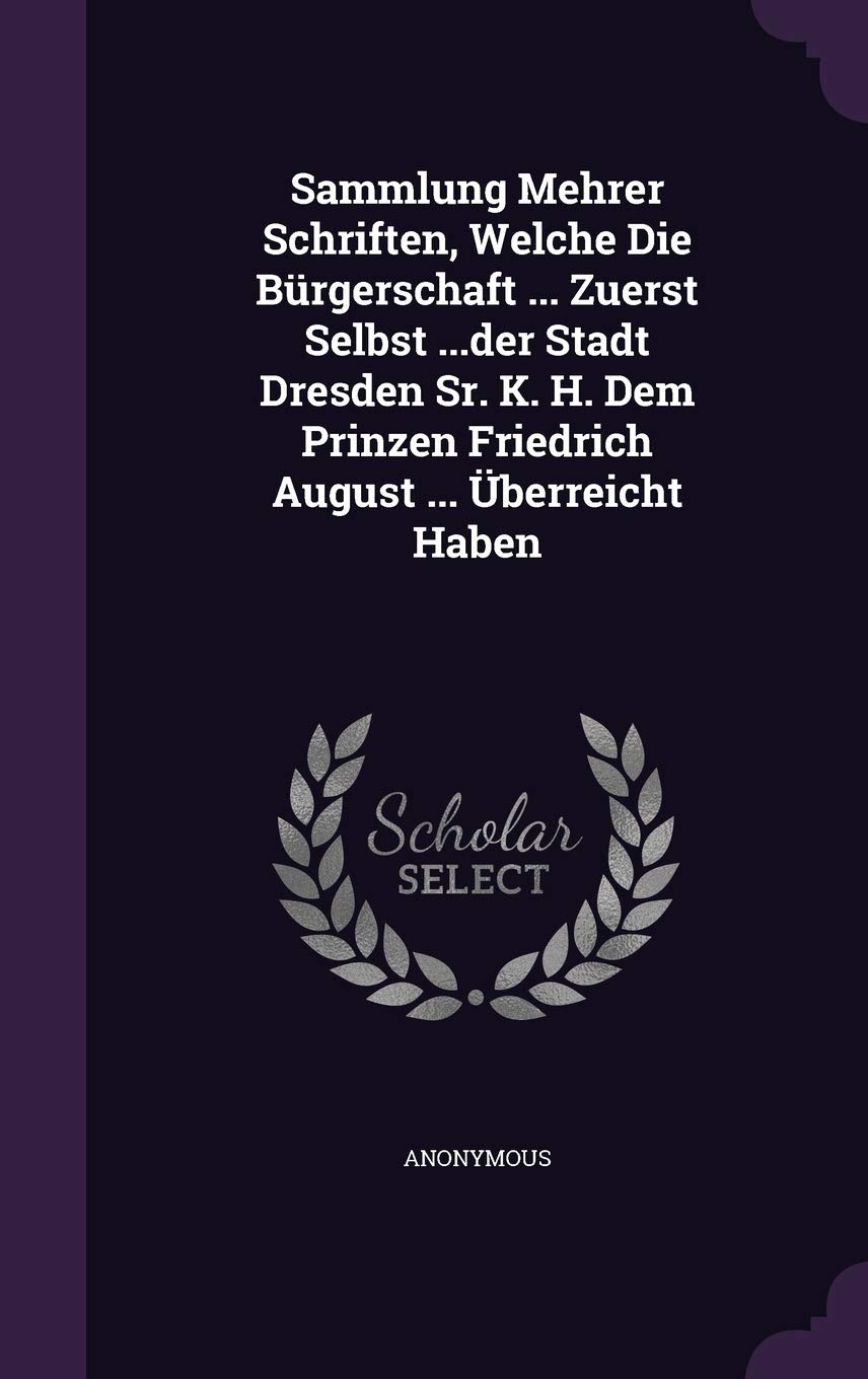 Sammlung Mehrer Schriften, Welche Die Burgerschaft ... Zuerst Selbst ...Der Stadt Dresden Sr. K. H. Dem Prinzen Friedrich August ... Uberreicht Haben Politics & History
