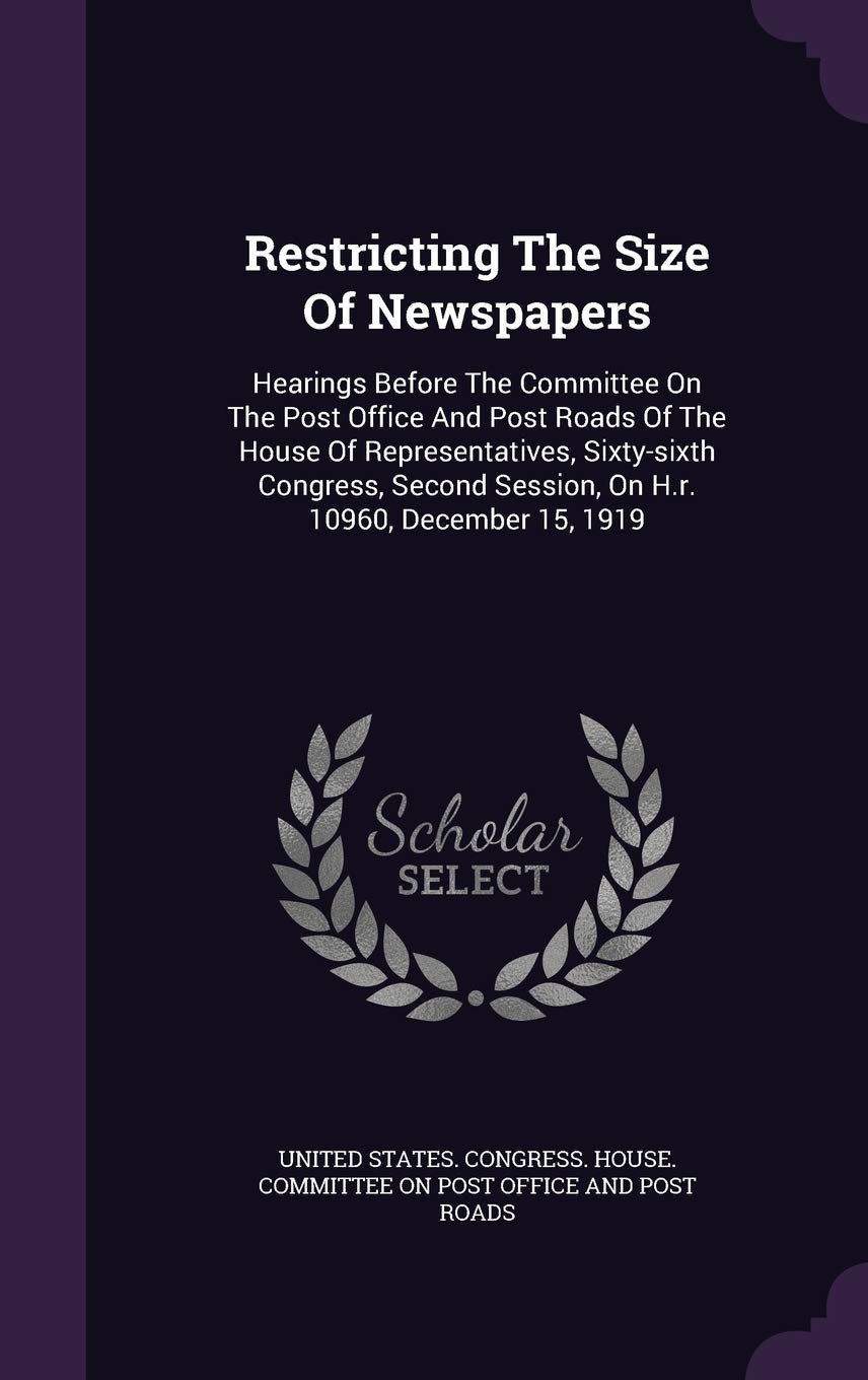 Restricting the Size of Newspapers: Hearings Before the Committee on the Post Office and Post Roads of the House of Representatives, Sixty-Sixth ... Session, on H.R. 10960, December 15, 1919 Politics & History
