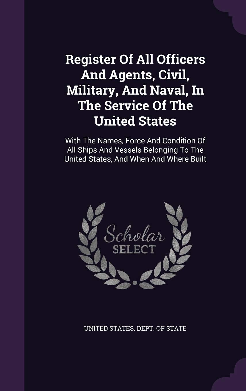 Register of All Officers and Agents, Civil, Military, and Naval, in the Service of the United States: With the Names, Force and Condition of All Ships ... the United States, and When and Where Built Politics & History