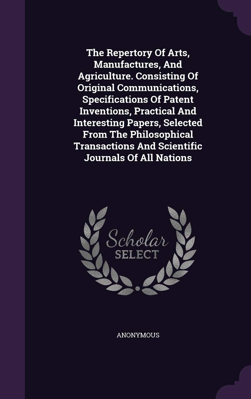 The Repertory Of Arts, Manufactures, And Agriculture. Consisting Of Original Communications, Specifications Of Patent Inventions, Practical And ... And Scientific Journals Of All Nations Politics & History