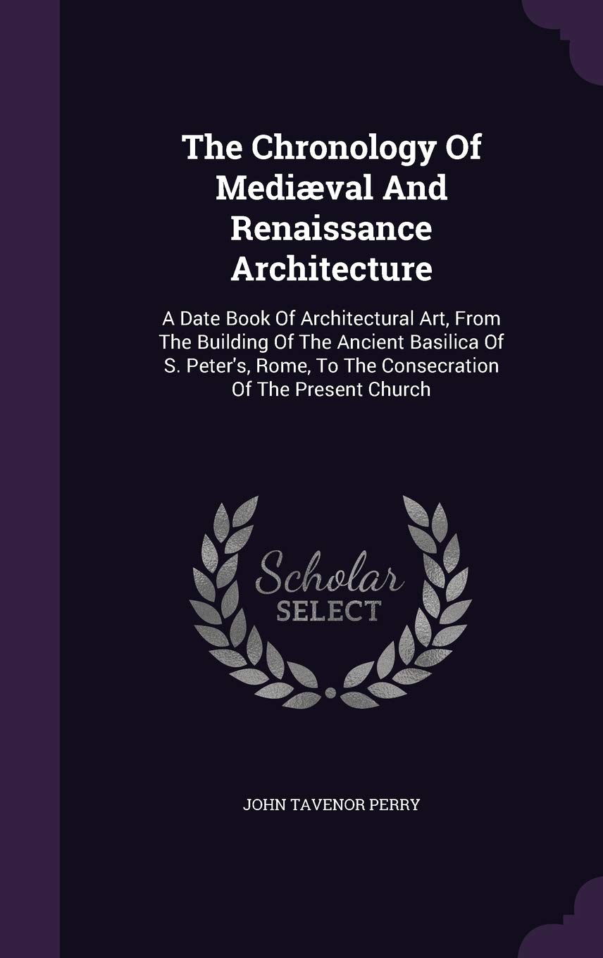 The Chronology Of Medival And Renaissance Architecture: A Date Book Of Architectural Art, From The Building Of The Ancient Basilica Of S. Peter's, Rome, To The Consecration Of The Present Church Politics & History