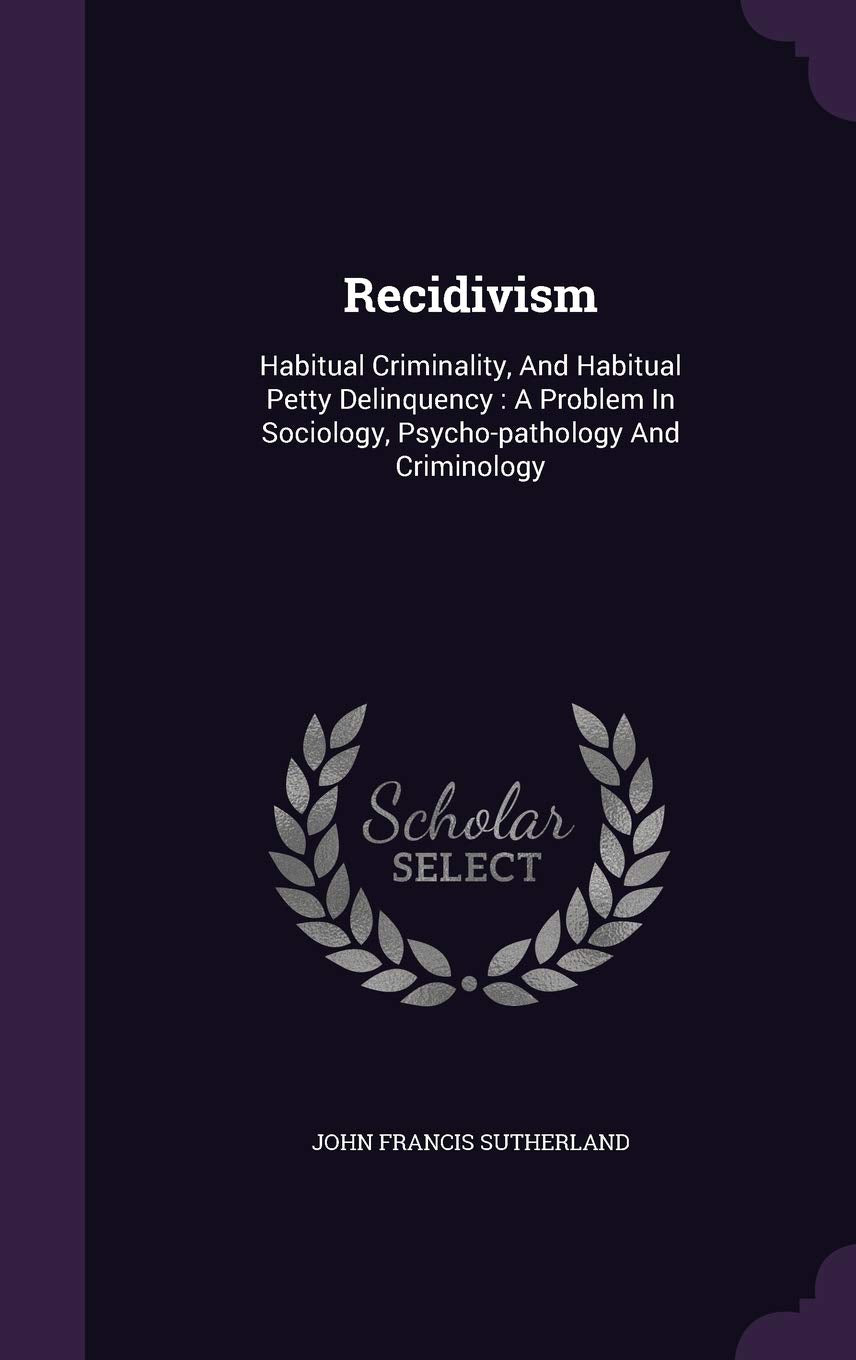 Recidivism: Habitual Criminality, And Habitual Petty Delinquency: A Problem In Sociology, Psycho-pathology And Criminology Politics & History