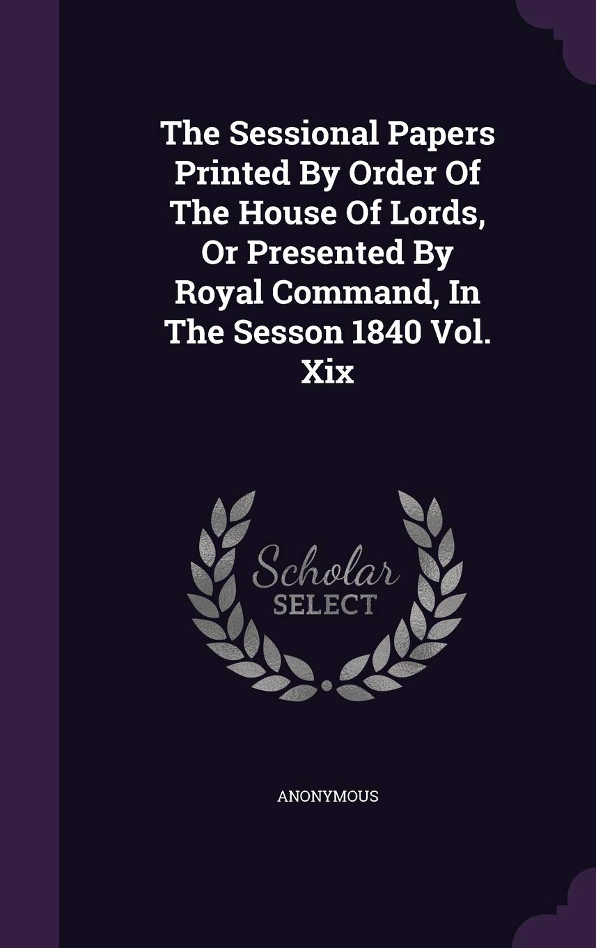 The Sessional Papers Printed by Order of the House of Lords, or Presented by Royal Command, in the Sesson 1840 Vol. XIX Politics & History
