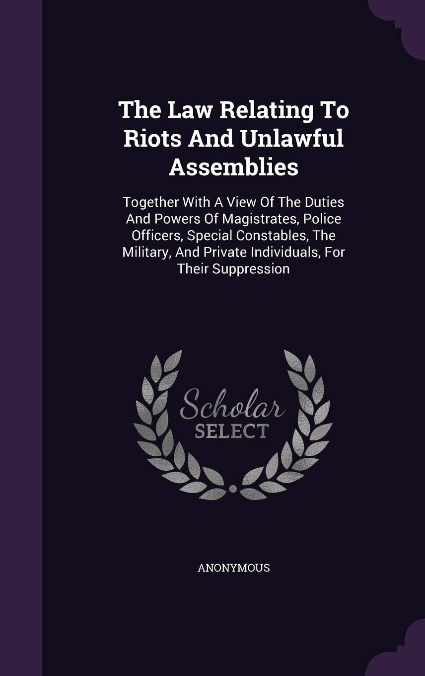 The Law Relating To Riots And Unlawful Assemblies: Together With A View Of The Duties And Powers Of Magistrates, Police Officers, Special Constables, ... Private Individuals, For Their Suppression Politics & History