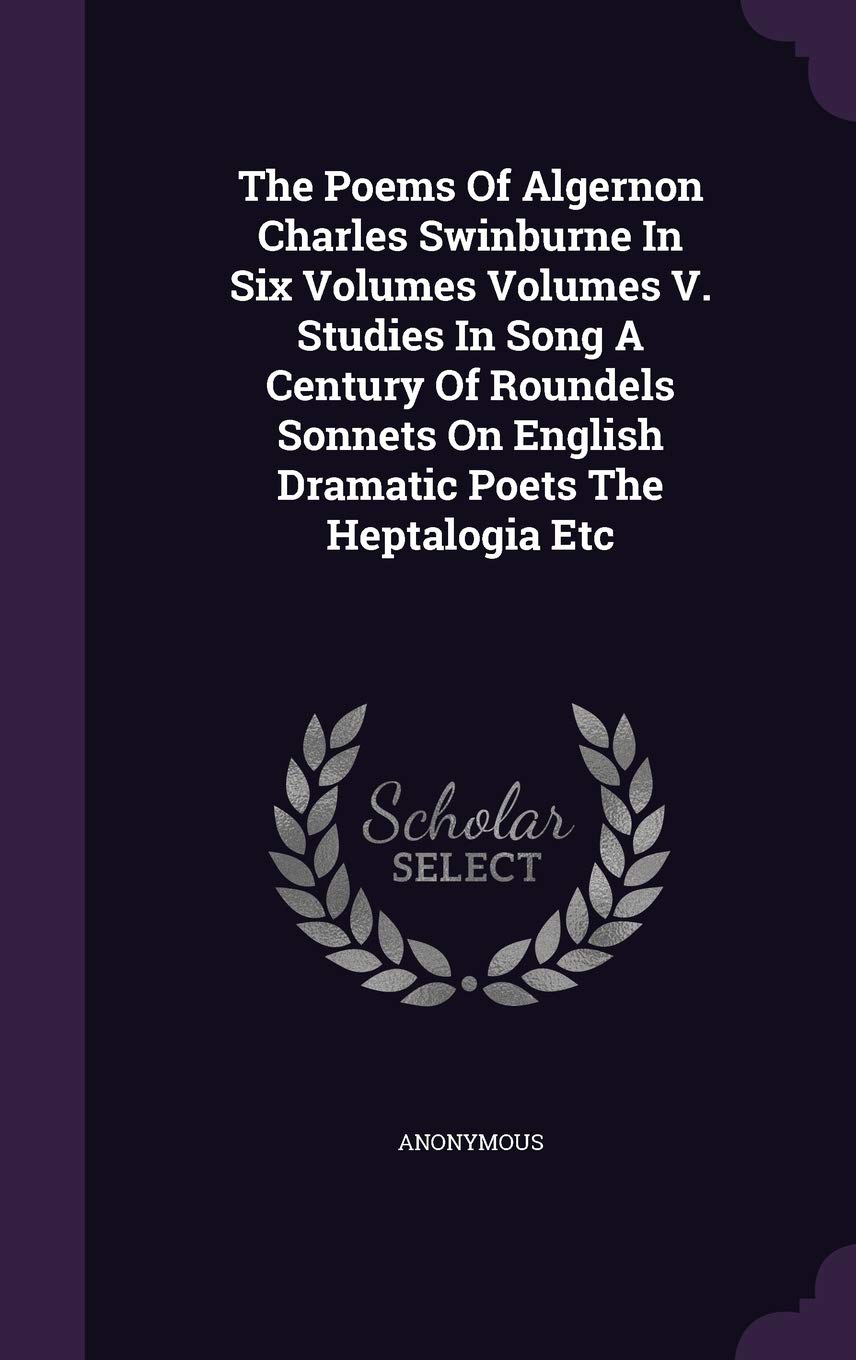 The Poems Of Algernon Charles Swinburne In Six Volumes Volumes V. Studies In Song A Century Of Roundels Sonnets On English Dramatic Poets The Heptalogia Etc Politics & History