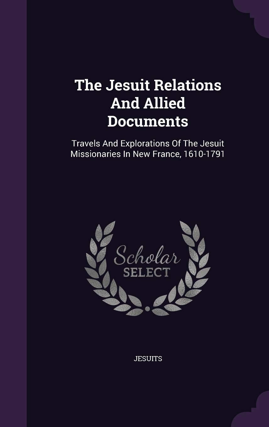 The Jesuit Relations And Allied Documents: Travels And Explorations Of The Jesuit Missionaries In New France, 1610-1791 Politics & History