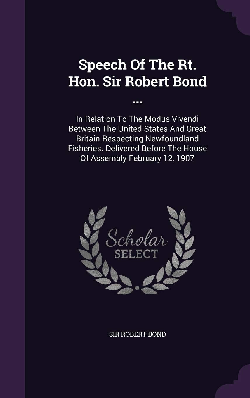 Speech of the Rt. Hon. Sir Robert Bond ...: In Relation to the Modus Vivendi Between the United States and Great Britain Respecting Newfoundland ... the House of Assembly February 12, 1907 Politics & History