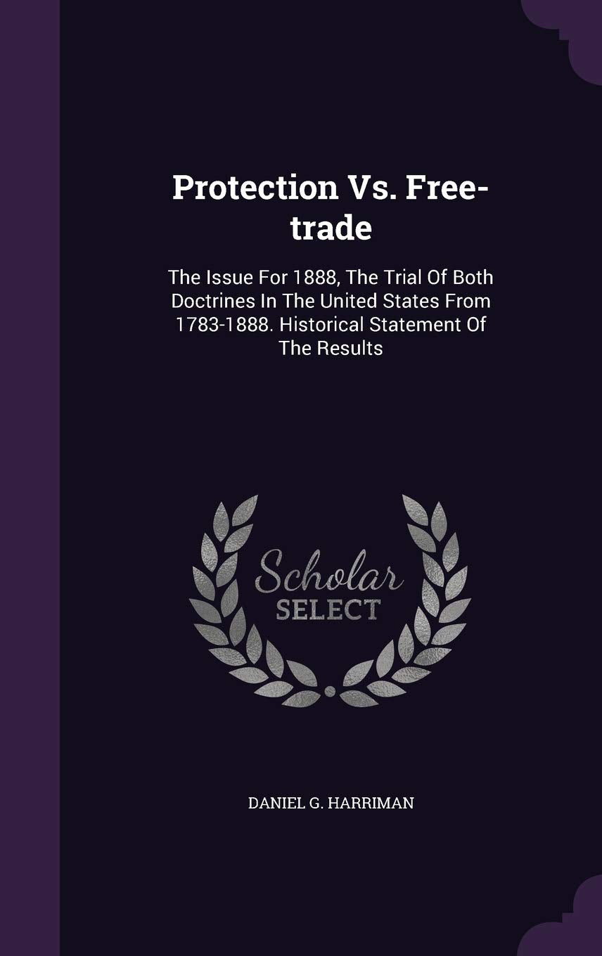 Protection vs. Free-Trade: The Issue for 1888, the Trial of Both Doctrines in the United States from 1783-1888. Historical Statement of the Results Politics & History