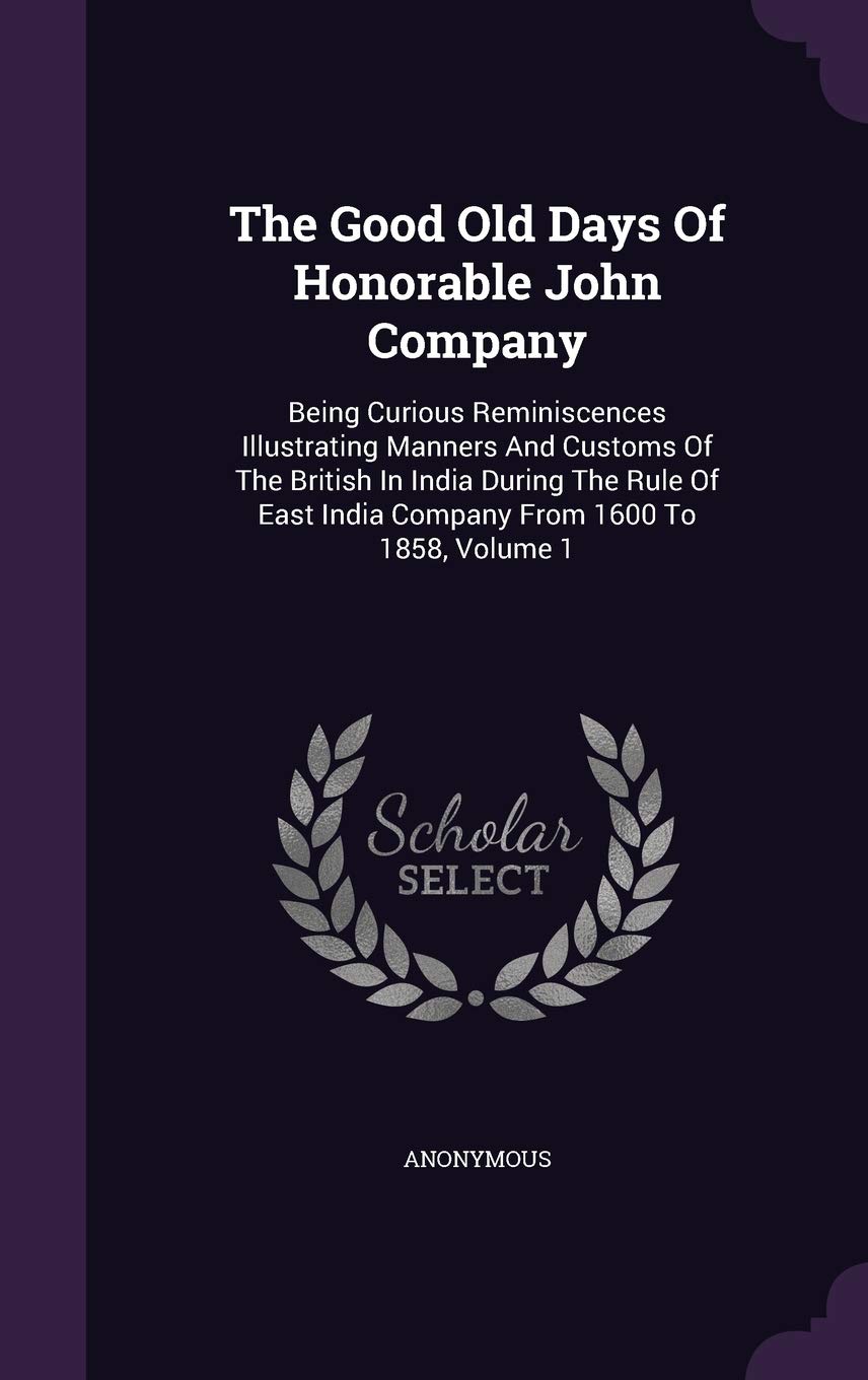 The Good Old Days Of Honorable John Company: Being Curious Reminiscences Illustrating Manners And Customs Of The British In India During The Rule Of East India Company From 1600 To 1858, Volume 1 Politics & History