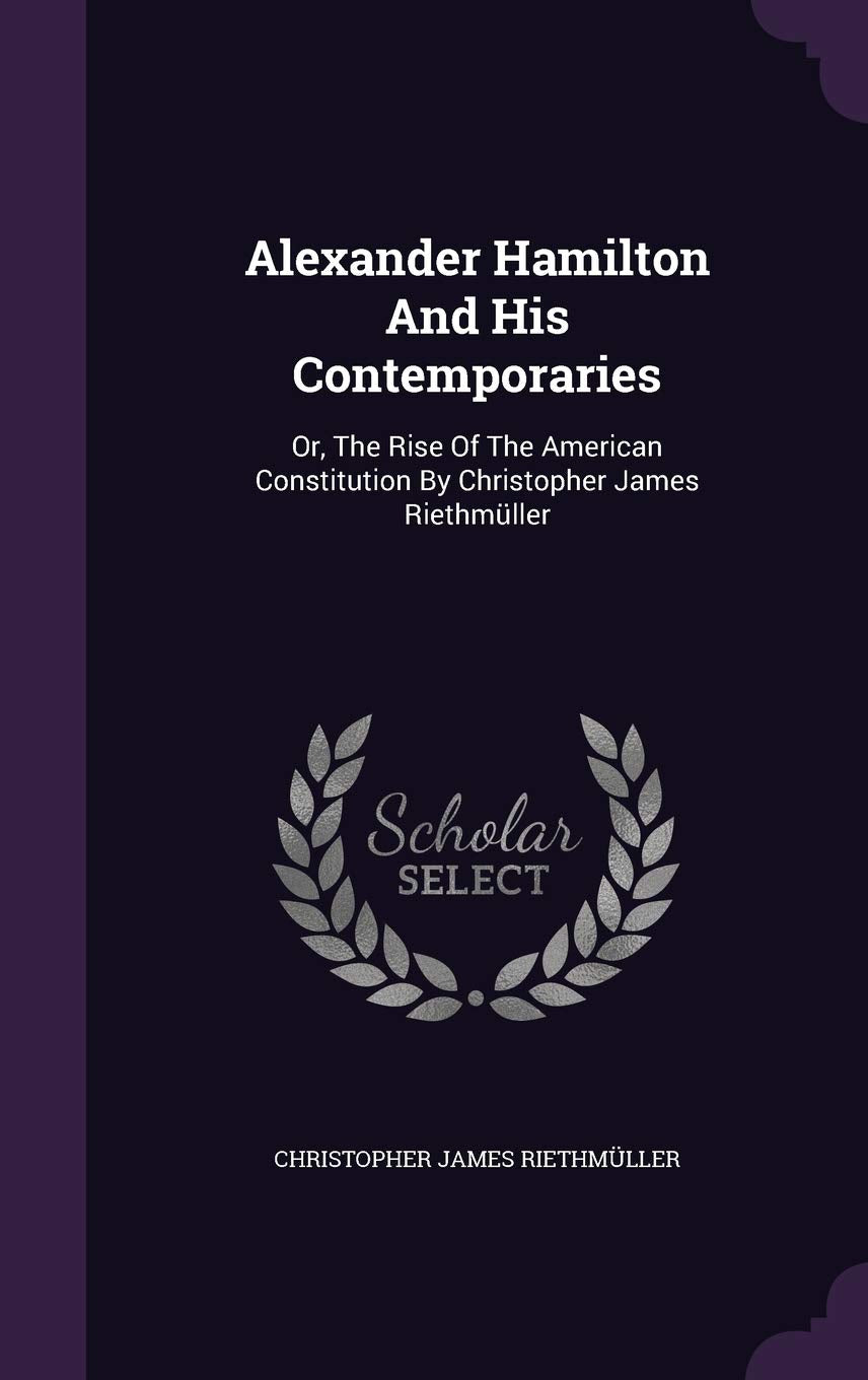 Alexander Hamilton And His Contemporaries: Or, The Rise Of The American Constitution By Christopher James Riethmüller Memories