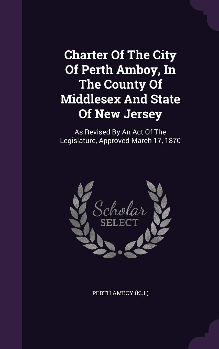 Charter Of The City Of Perth Amboy, In The County Of Middlesex And State Of New Jersey: As Revised By An Act Of The Legislature, Approved March 17, 1870 Politics & History