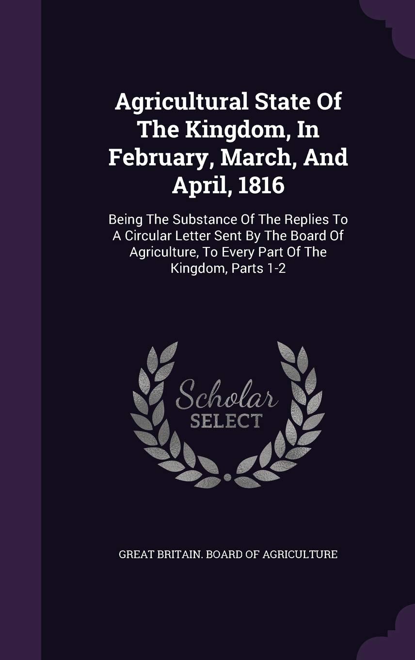 Agricultural State Of The Kingdom, In February, March, And April, 1816: Being The Substance Of The Replies To A Circular Letter Sent By The Board Of ... To Every Part Of The Kingdom, Parts 1-2 Politics & History