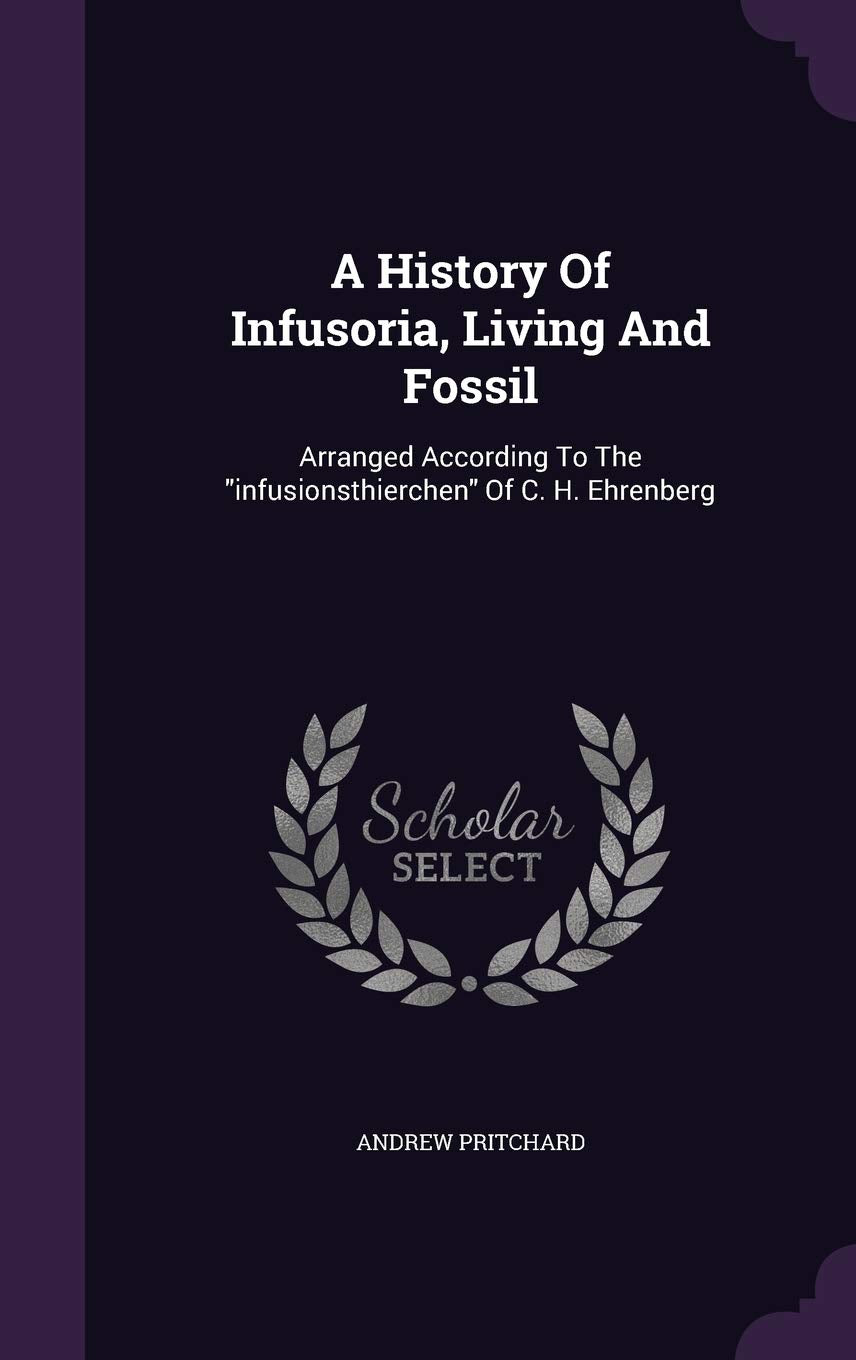 A History Of Infusoria, Living And Fossil: Arranged According To The infusionsthierchen Of C. H. Ehrenberg Natural Sciences