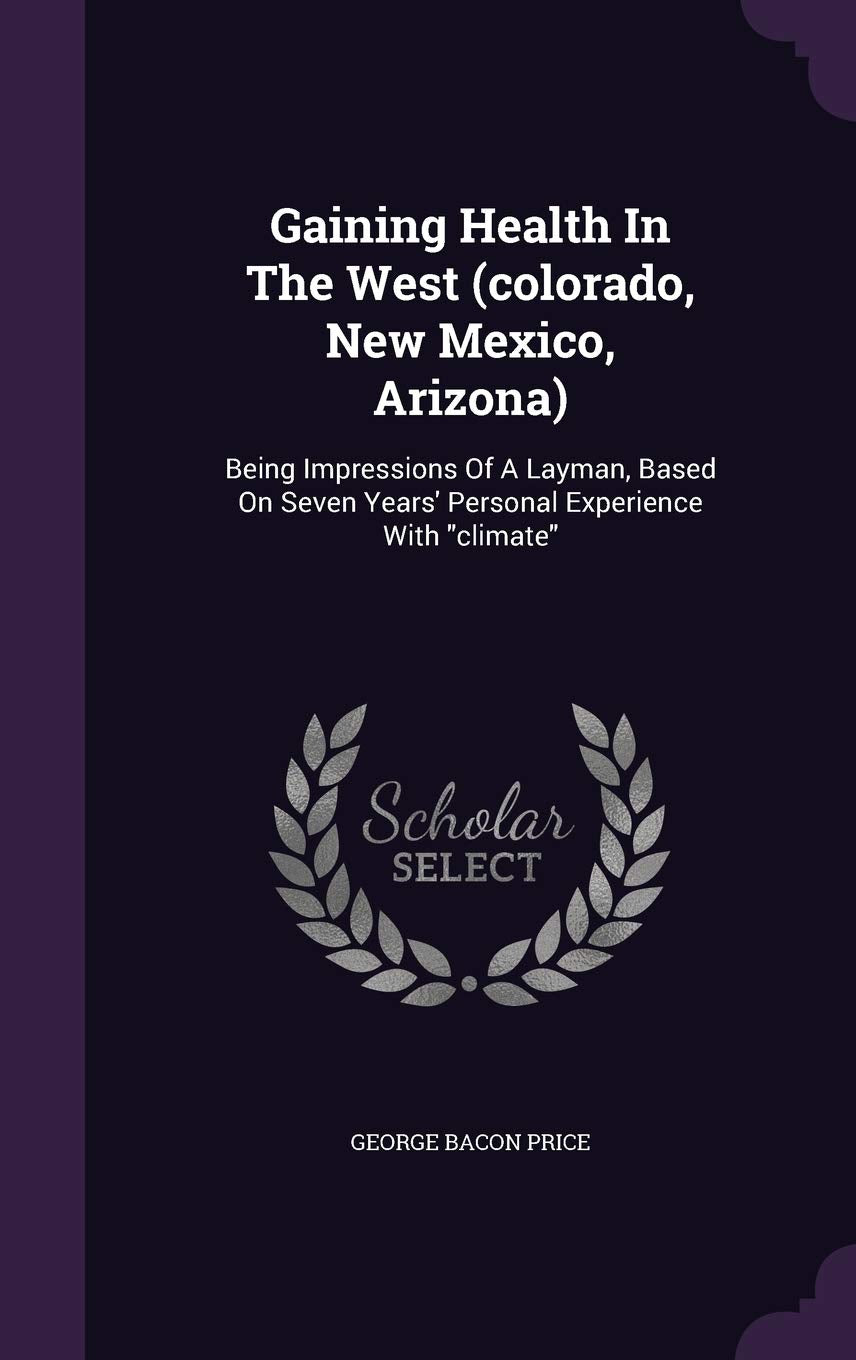 Gaining Health In The West (colorado, New Mexico, Arizona): Being Impressions Of A Layman, Based On Seven Years' Personal Experience With "climate" Business, Finance & Career