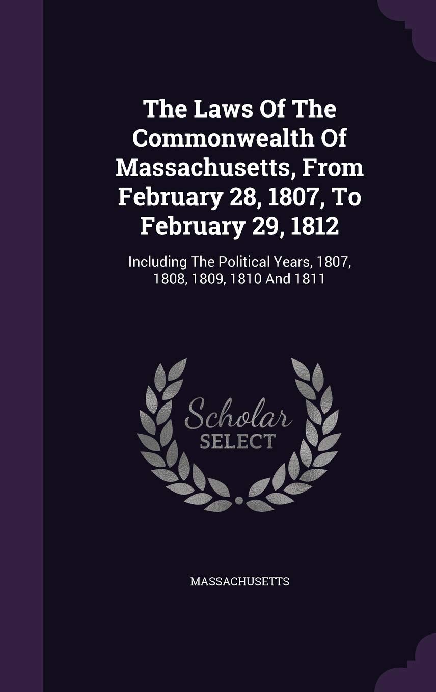 The Laws Of The Commonwealth Of Massachusetts, From February 28, 1807, To February 29, 1812: Including The Political Years, 1807, 1808, 1809, 1810 And 1811 Politics & History